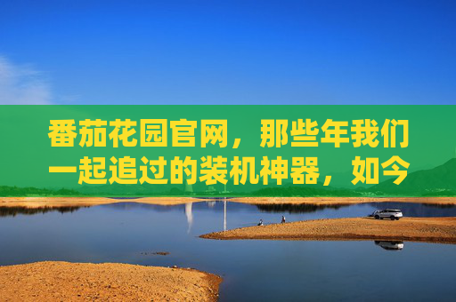 番茄花园官网，那些年我们一起追过的装机神器，如今何在？番茄花园，装机神器的那些年，如今何在？