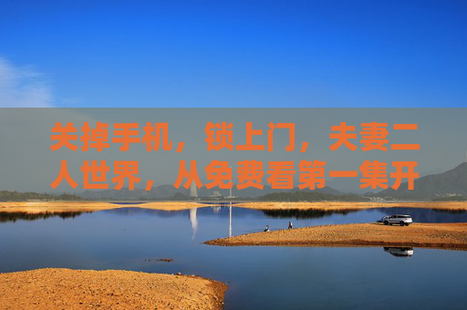 关掉手机,锁上门,夫妻二人世界,从免费看第一集开始,锁门关机,夫妻二人世界的免费第一集 关掉手机,锁上门,夫妻二人世界,从免费看第一集开始,锁门关机,夫妻二人世界的免费第一集