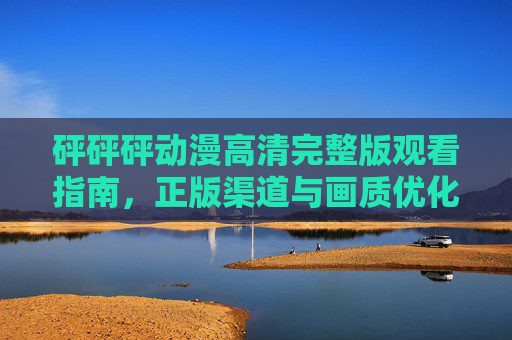 砰砰砰动漫高清完整版观看指南,正版渠道与画质优化全解析,砰砰砰动漫高清完整版观看指南,正版渠道与画质优化全解析 砰砰砰动漫高清完整版观看指南,正版渠道与画质优化全解析,砰砰砰动漫高清完整版观看指南,正版渠道与画质优化全解析