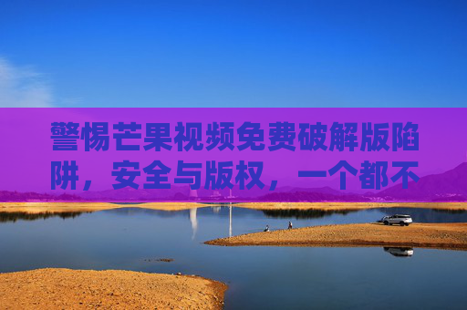 警惕芒果视频免费破解版陷阱,安全与版权,一个都不能少,警惕芒果视频免费破解版陷阱,安全与版权,一个都不能少 警惕芒果视频免费破解版陷阱,安全与版权,一个都不能少,警惕芒果视频免费破解版陷阱,安全与版权,一个都不能少