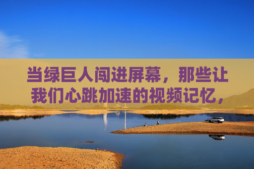 当绿巨人闯进屏幕,那些让我们心跳加速的视频记忆,绿巨人闯屏,心跳加速的视频记忆 当绿巨人闯进屏幕,那些让我们心跳加速的视频记忆,绿巨人闯屏,心跳加速的视频记忆