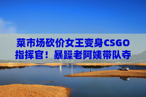菜市场砍价女王变身CSGO指挥官!暴躁老阿姨带队夺冠引爆社区,菜市场砍价女王变身CSGO指挥官!暴躁老阿姨带队夺冠引爆社区 菜市场砍价女王变身CSGO指挥官!暴躁老阿姨带队夺冠引爆社区,菜市场砍价女王变身CSGO指挥官!暴躁老阿姨带队夺冠引爆社区