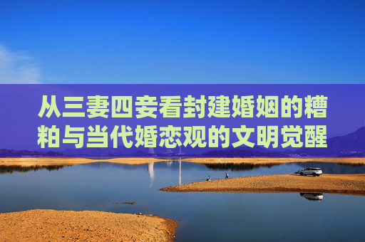从三妻四妾看封建婚姻的糟粕与当代婚恋观的文明觉醒,三妻四妾,封建婚姻糟粕与当代婚恋文明的觉醒 从三妻四妾看封建婚姻的糟粕与当代婚恋观的文明觉醒,三妻四妾,封建婚姻糟粕与当代婚恋文明的觉醒