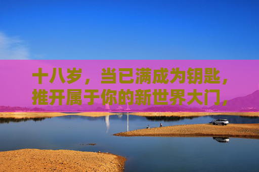 十八岁,当已满成为钥匙,推开属于你的新世界大门,十八岁,钥启新世界 十八岁,当已满成为钥匙,推开属于你的新世界大门,十八岁,钥启新世界
