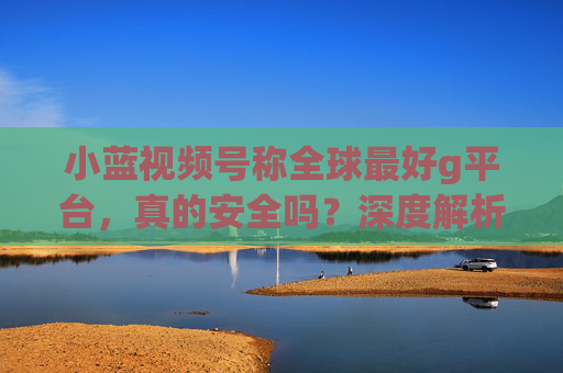 小蓝视频号称全球最好g平台,真的安全吗?深度解析潜在风险,小蓝视频号称全球最好g平台?深度解析其安全风险 小蓝视频号称全球最好g平台,真的安全吗?深度解析潜在风险,小蓝视频号称全球最好g平台?深度解析其安全风险