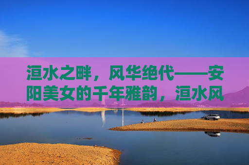 洹水之畔,风华绝代——安阳美女的千年雅韵,洹水风华,安阳美女的千年雅韵 洹水之畔,风华绝代——安阳美女的千年雅韵,洹水风华,安阳美女的千年雅韵