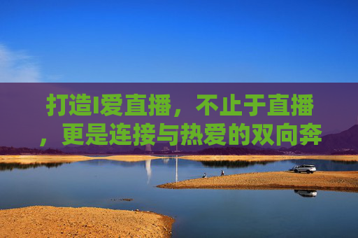打造I爱直播,不止于直播,更是连接与热爱的双向奔赴,I爱直播,不止于直播,连接与热爱的双向奔赴 打造I爱直播,不止于直播,更是连接与热爱的双向奔赴,I爱直播,不止于直播,连接与热爱的双向奔赴