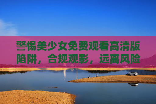 警惕美少女免费观看高清版陷阱，合规观影，远离风险，警惕美少女免费高清观看陷阱，合规观影远离风险
