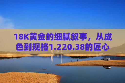 18K黄金的细腻叙事,从成色到规格1.220.38的匠心之美,18K黄金的匠心叙事,成色与规格1.220.38之美 18K黄金的细腻叙事,从成色到规格1.220.38的匠心之美,18K黄金的匠心叙事,成色与规格1.220.38之美