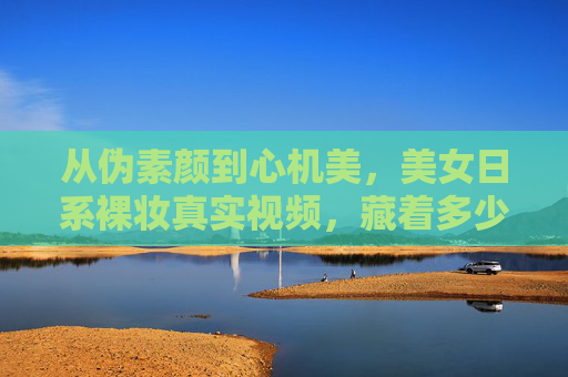 从伪素颜到心机美,美女日系裸妆真实视频,藏着多少女孩的变美小心思?日系裸妆,伪素颜背后的心机变美小心思 从伪素颜到心机美,美女日系裸妆真实视频,藏着多少女孩的变美小心思?日系裸妆,伪素颜背后的心机变美小心思