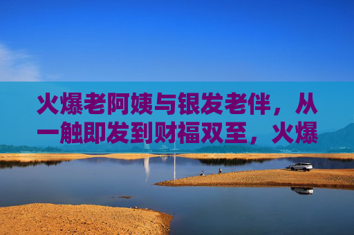 火爆老阿姨与银发老伴,从一触即发到财福双至,火爆老阿姨与银发老伴,从一触即发到财福双至 火爆老阿姨与银发老伴,从一触即发到财福双至,火爆老阿姨与银发老伴,从一触即发到财福双至