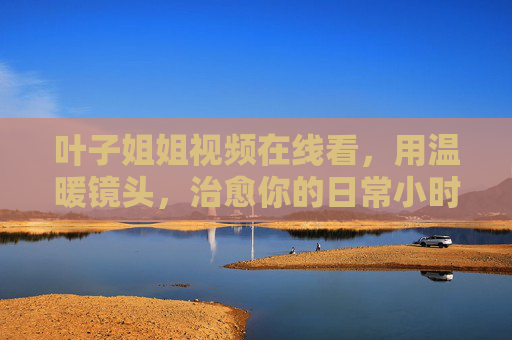 叶子姐姐视频在线看,用温暖镜头,治愈你的日常小时光,叶子姐姐温暖镜头,治愈你的日常小时光 叶子姐姐视频在线看,用温暖镜头,治愈你的日常小时光,叶子姐姐温暖镜头,治愈你的日常小时光