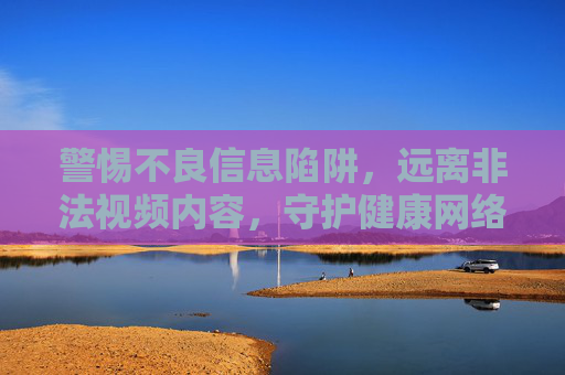 警惕不良信息陷阱,远离非法视频内容,守护健康网络空间,警惕不良信息陷阱,远离非法视频,守护健康网络空间 警惕不良信息陷阱,远离非法视频内容,守护健康网络空间,警惕不良信息陷阱,远离非法视频,守护健康网络空间