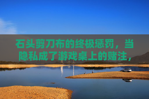 石头剪刀布的终极惩罚,当隐私成了游戏桌上的赌注,石头剪刀布,隐私成赌注的终极惩罚 石头剪刀布的终极惩罚,当隐私成了游戏桌上的赌注,石头剪刀布,隐私成赌注的终极惩罚
