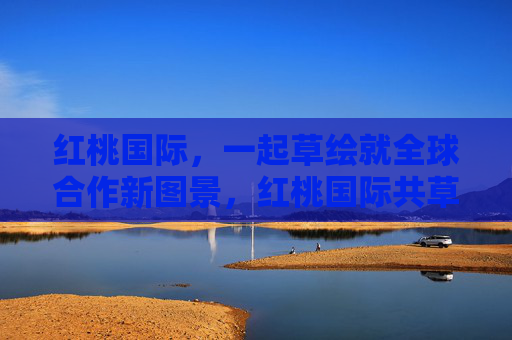 红桃国际,一起草绘就全球合作新图景,红桃国际共草绘全球合作新图景 红桃国际,一起草绘就全球合作新图景,红桃国际共草绘全球合作新图景