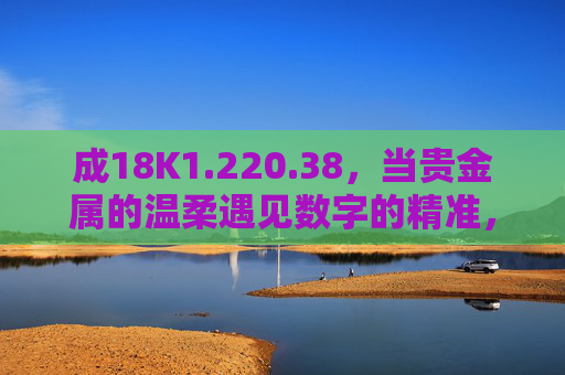 成18K1.220.38,当贵金属的温柔遇见数字的精准,18K1.220.38,当贵金属温柔遇见数字精准 成18K1.220.38,当贵金属的温柔遇见数字的精准,18K1.220.38,当贵金属温柔遇见数字精准
