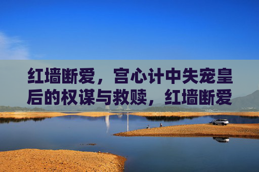 红墙断爱,宫心计中失宠皇后的权谋与救赎,红墙断爱,失宠皇后的权谋救赎 红墙断爱,宫心计中失宠皇后的权谋与救赎,红墙断爱,失宠皇后的权谋救赎