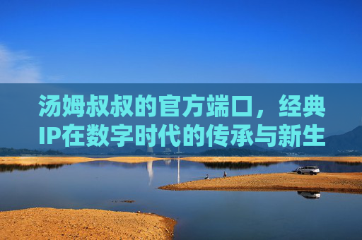 汤姆叔叔的官方端口,经典IP在数字时代的传承与新生,汤姆叔叔,数字时代经典IP的传承与新生 汤姆叔叔的官方端口,经典IP在数字时代的传承与新生,汤姆叔叔,数字时代经典IP的传承与新生