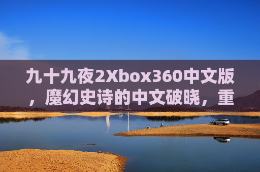 九十九夜2Xbox360中文版,魔幻史诗的中文破晓,重温经典奇幻战场,九十九夜2Xbox360中文版,魔幻史诗破晓,重温经典奇幻战场 九十九夜2Xbox360中文版,魔幻史诗的中文破晓,重温经典奇幻战场,九十九夜2Xbox360中文版,魔幻史诗破晓,重温经典奇幻战场