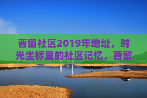曹留社区2019年地址，时光坐标里的社区记忆，曹留社区2019，时光坐标里的地址记忆