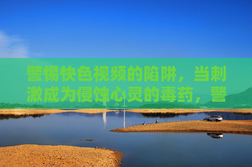 警惕快色视频的陷阱,当刺激成为侵蚀心灵的毒药,警惕快色视频,刺激背后的心灵毒药陷阱 警惕快色视频的陷阱,当刺激成为侵蚀心灵的毒药,警惕快色视频,刺激背后的心灵毒药陷阱