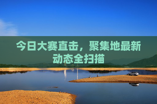 今日大赛直击，聚集地最新动态全扫描