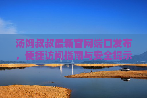 汤姆叔叔最新官网端口发布,便捷访问指南与安全提示,汤姆叔叔最新官网端口发布,便捷访问指南与安全提示 汤姆叔叔最新官网端口发布,便捷访问指南与安全提示,汤姆叔叔最新官网端口发布,便捷访问指南与安全提示