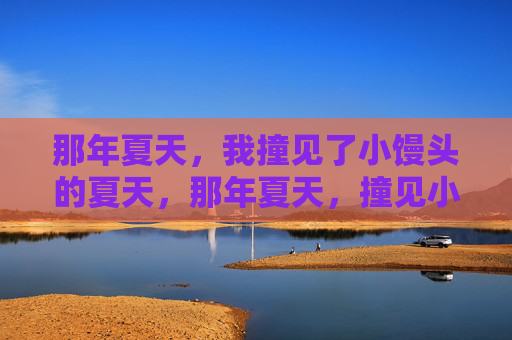 那年夏天,我撞见了小馒头的夏天,那年夏天,撞见小馒头的夏天 那年夏天,我撞见了小馒头的夏天,那年夏天,撞见小馒头的夏天
