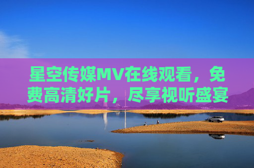 星空传媒MV在线观看，免费高清好片，尽享视听盛宴，星空传媒免费高清MV在线观看，尽享视听盛宴