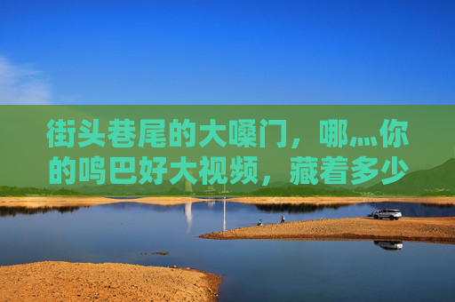 街头巷尾的大嗓门,哪灬你的鸣巴好大视频,藏着多少生活的烟火气?街头巷尾大嗓门,烟火气里藏人间 街头巷尾的大嗓门,哪灬你的鸣巴好大视频,藏着多少生活的烟火气?街头巷尾大嗓门,烟火气里藏人间