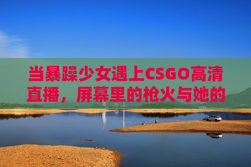 当暴躁少女遇上CSGO高清直播,屏幕里的枪火与她的心跳共振,暴躁少女遇CSGO直播,枪火心跳共振 当暴躁少女遇上CSGO高清直播,屏幕里的枪火与她的心跳共振,暴躁少女遇CSGO直播,枪火心跳共振