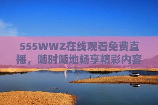 555WWZ在线观看免费直播,随时随地畅享精彩内容,555WWZ免费直播,随时随地畅享精彩内容 555WWZ在线观看免费直播,随时随地畅享精彩内容,555WWZ免费直播,随时随地畅享精彩内容