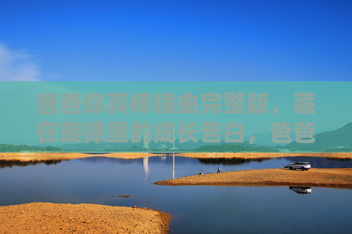 爸爸你真棒插曲完整版,藏在旋律里的成长告白,爸爸你真棒,藏在旋律里的成长告白 爸爸你真棒插曲完整版,藏在旋律里的成长告白,爸爸你真棒,藏在旋律里的成长告白
