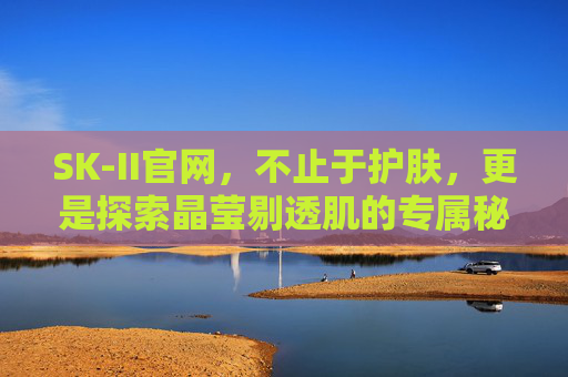 SK-II官网,不止于护肤,更是探索晶莹剔透肌的专属秘境,SK-II官网,探索晶莹剔透肌的专属秘境 SK-II官网,不止于护肤,更是探索晶莹剔透肌的专属秘境,SK-II官网,探索晶莹剔透肌的专属秘境