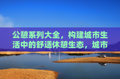 公憩系列大全,构建城市生活中的舒适休憩生态,城市公憩生态,构建舒适休憩新体系 公憩系列大全,构建城市生活中的舒适休憩生态,城市公憩生态,构建舒适休憩新体系