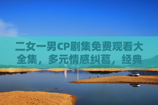 二女一男CP剧集免费观看大全集,多元情感纠葛,经典好剧一次看够,二女一男情感纠葛经典剧集免费全集合集 二女一男CP剧集免费观看大全集,多元情感纠葛,经典好剧一次看够,二女一男情感纠葛经典剧集免费全集合集
