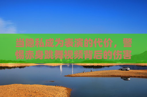 当隐私成为表演的代价，警惕赤身跳舞视频背后的伤害与警示，当隐私成为表演的代价，警惕赤身跳舞视频背后的伤害与警示