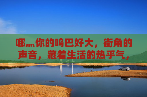 哪灬你的鸣巴好大,街角的声音,藏着生活的热乎气,街角的声音,藏着生活的热乎气 哪灬你的鸣巴好大,街角的声音,藏着生活的热乎气,街角的声音,藏着生活的热乎气