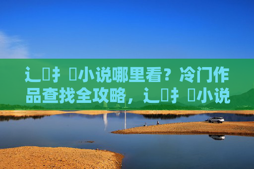 辶臿扌畐小说哪里看?冷门作品查找全攻略,辶臿扌畐小说冷门查找全攻略 辶臿扌畐小说哪里看?冷门作品查找全攻略,辶臿扌畐小说冷门查找全攻略