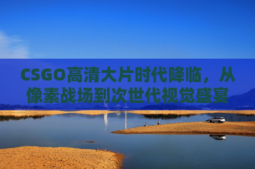 CSGO高清大片时代降临，从像素战场到次世代视觉盛宴，CSGO高清大片时代降临，像素战场到次世代视觉盛宴