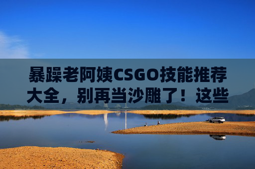 暴躁老阿姨CSGO技能推荐大全,别再当沙雕了!这些技能练不好就卸载游戏!暴躁老阿姨CSGO技能大全,别当沙雕!练不好就卸载! 暴躁老阿姨CSGO技能推荐大全,别再当沙雕了!这些技能练不好就卸载游戏!暴躁老阿姨CSGO技能大全,别当沙雕!练不好就卸载!