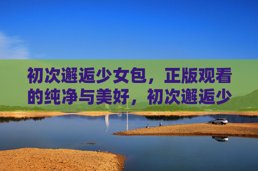 初次邂逅少女包，正版观看的纯净与美好，初次邂逅少女包，正版纯净的美好
