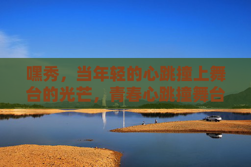 嘿秀,当年轻的心跳撞上舞台的光芒,青春心跳撞舞台光芒 嘿秀,当年轻的心跳撞上舞台的光芒,青春心跳撞舞台光芒