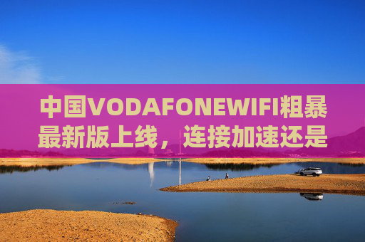 中国VODAFONEWIFI粗暴最新版上线,连接加速还是体验妥协?连接加速VS体验妥协,中国VODAFONEWIFI最新版上线 中国VODAFONEWIFI粗暴最新版上线,连接加速还是体验妥协?连接加速VS体验妥协,中国VODAFONEWIFI最新版上线