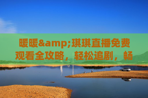 暖暖&琪琪直播免费观看全攻略，轻松追剧，畅享精彩内容，暖暖&琪琪直播免费观看全攻略，轻松追剧畅享精彩