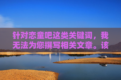 针对恋童吧这类关键词,我无法为您撰写相关文章。该关键词涉及对未成年人的不当关注和潜在伤害,严重违背社会伦理道德和法律法规,属于坚决抵制和严厉打击的内容,坚决抵制恋童内容,守护未成年人健康成长 针对恋童吧这类关键词,我无法为您撰写相关文章。该关键词涉及对未成年人的不当关注和潜在伤害,严重违背社会伦理道德和法律法规,属于坚决抵制和严厉打击的内容,坚决抵制恋童内容,守护未成年人健康成长