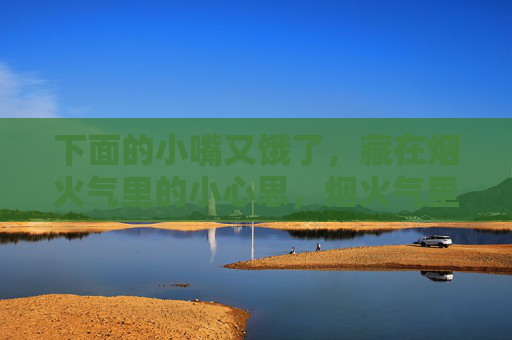 下面的小嘴又饿了,藏在烟火气里的小心思,烟火气里的小馋心思 下面的小嘴又饿了,藏在烟火气里的小心思,烟火气里的小馋心思
