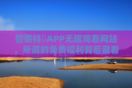 警惕抖抈APP无限观看网站,所谓的免费福利背后藏着多少陷阱?警惕抖抈APP无限观看网站,免费福利背后藏陷阱 警惕抖抈APP无限观看网站,所谓的免费福利背后藏着多少陷阱?警惕抖抈APP无限观看网站,免费福利背后藏陷阱