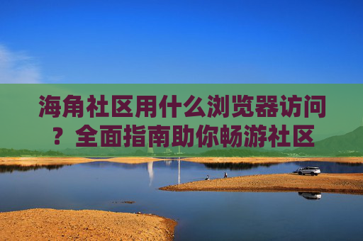 海角社区用什么浏览器访问?全面指南助你畅游社区 海角社区用什么浏览器访问?全面指南助你畅游社区