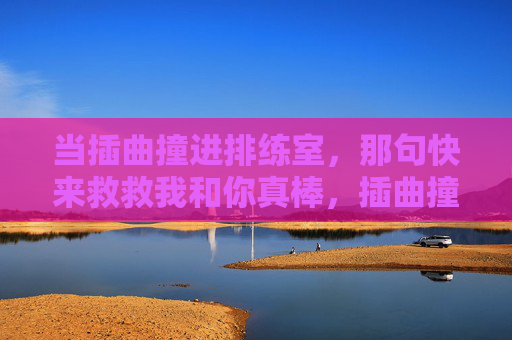 当插曲撞进排练室,那句快来救救我和你真棒,插曲撞进排练室,救救我,你真棒 当插曲撞进排练室,那句快来救救我和你真棒,插曲撞进排练室,救救我,你真棒